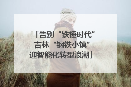 告别“铁锤时代” 吉林“钢铁小镇”迎智能化转型浪潮