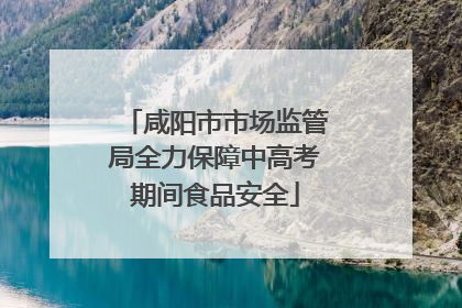 咸阳市市场监管局全力保障中高考期间食品安全