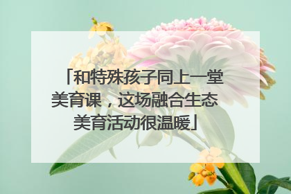 和特殊孩子同上一堂美育课，这场融合生态美育活动很温暖
