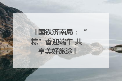 国铁济南局：“粽”香迎端午 共享美好旅途
