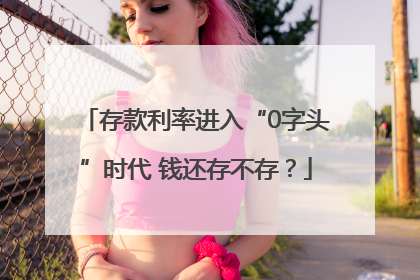 存款利率进入“0字头”时代 钱还存不存？