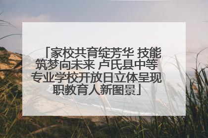家校共育绽芳华 技能筑梦向未来 卢氏县中等专业学校开放日立体呈现职教育人新图景