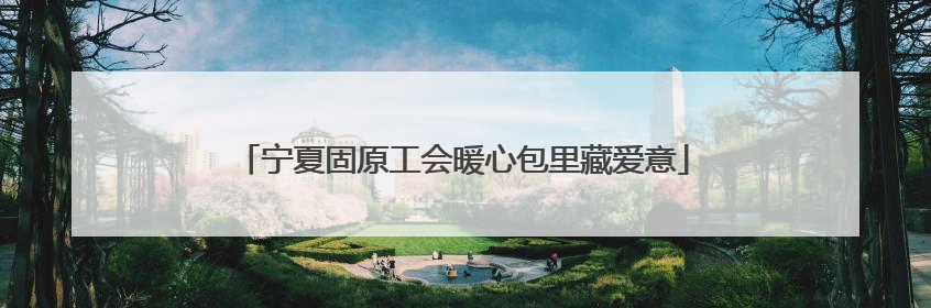 宁夏固原工会暖心包里藏爱意