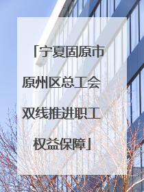 宁夏固原市原州区总工会双线推进职工权益保障