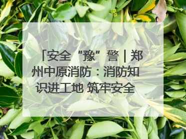 安全“豫”警｜郑州中原消防：消防知识进工地 筑牢安全“防火墙”