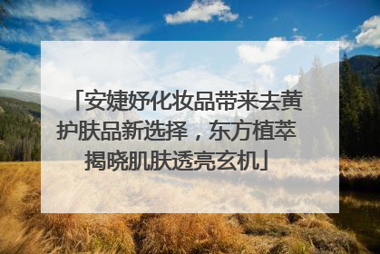 安婕妤化妆品带来去黄护肤品新选择，东方植萃揭晓肌肤透亮玄机