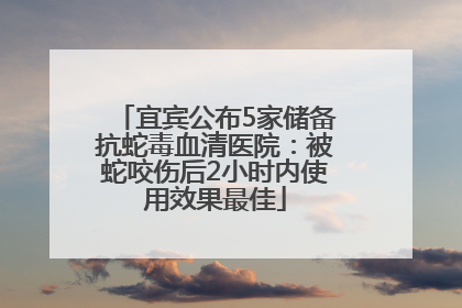 宜宾公布5家储备抗蛇毒血清医院：被蛇咬伤后2小时内使用效果最佳
