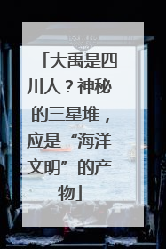 大禹是四川人？神秘的三星堆，应是“海洋文明”的产物