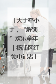 大手牵小手，“解锁”欢乐童年｜杨浦区红领巾记者