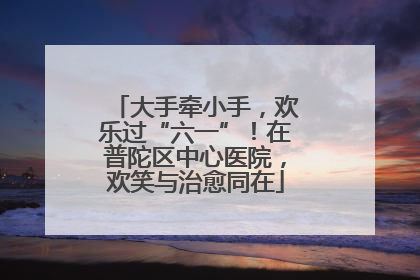 大手牵小手，欢乐过“六一”！在普陀区中心医院，欢笑与治愈同在
