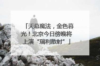 天幕魔法，金色暮光！北京今日傍晚将上演“瑞利散射”
