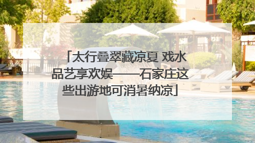 太行叠翠藏凉夏 戏水品艺享欢娱——石家庄这些出游地可消暑纳凉