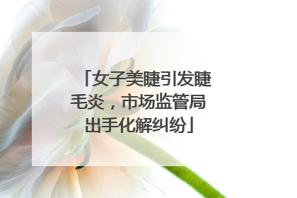 女子美睫引发睫毛炎，市场监管局出手化解纠纷