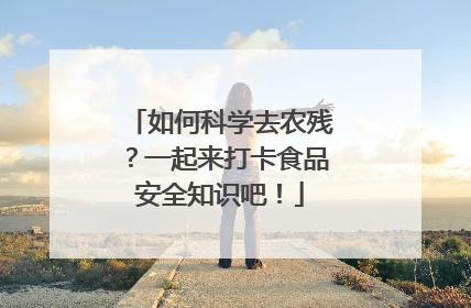 如何科学去农残？一起来打卡食品安全知识吧！