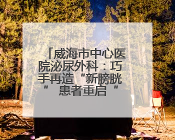 威海市中心医院泌尿外科：巧手再造“新膀胱” 患者重启“新生活”