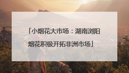 小烟花大市场：湖南浏阳烟花积极开拓非洲市场