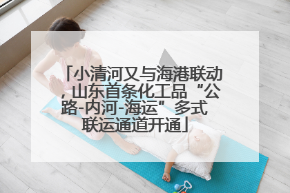 小清河又与海港联动，山东首条化工品“公路-内河-海运”多式联运通道开通