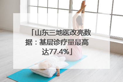 山东三地医改亮数据：基层诊疗量最高达77.4%