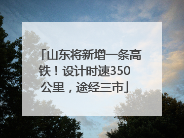 山东将新增一条高铁！设计时速350公里，途经三市