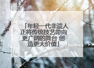 年轻一代非遗人正将传统技艺带向更广阔的舞台 创造更大价值