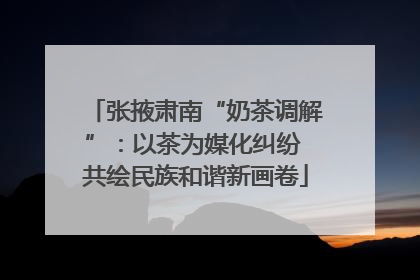 张掖肃南“奶茶调解”：以茶为媒化纠纷 共绘民族和谐新画卷