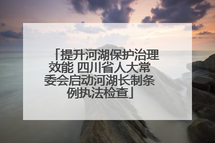 提升河湖保护治理效能 四川省人大常委会启动河湖长制条例执法检查