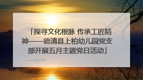 探寻文化根脉 传承工匠精神——德清县上柏幼儿园党支部开展五月主题党日活动