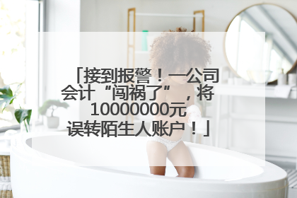 接到报警！一公司会计“闯祸了”，将10000000元误转陌生人账户！
