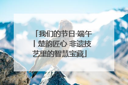 我们的节日·端午丨楚韵匠心 非遗技艺里的智慧宝藏