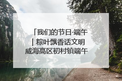 我们的节日·端午｜粽叶飘香话文明 威海高区初村镇端午系列活动亮点纷呈