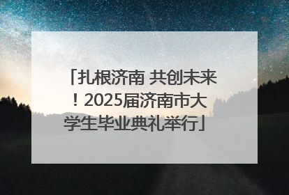 扎根济南 共创未来！2025届济南市大学生毕业典礼举行