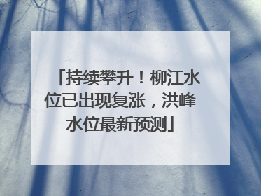 持续攀升！柳江水位已出现复涨，洪峰水位最新预测