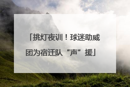 挑灯夜训！球迷助威团为宿迁队“声”援