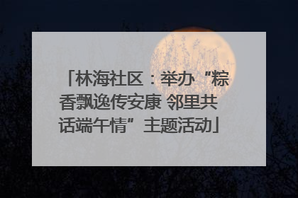 林海社区：举办“粽香飘逸传安康 邻里共话端午情”主题活动