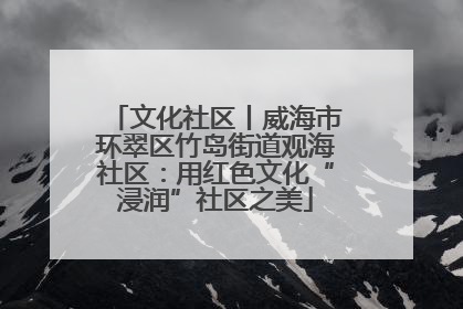 文化社区丨威海市环翠区竹岛街道观海社区：用红色文化“浸润”社区之美
