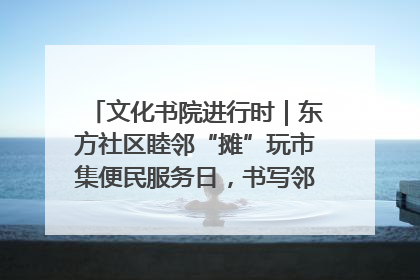 文化书院进行时｜东方社区睦邻“摊”玩市集便民服务日，书写邻里共生新篇章