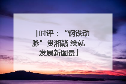 时评：“钢铁动脉”贯湘赣 绘就发展新图景