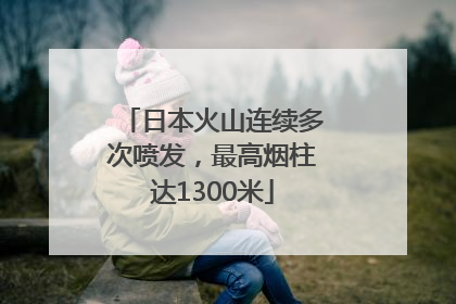 日本火山连续多次喷发，最高烟柱达1300米