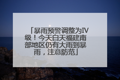暴雨预警调整为Ⅳ级！今天白天福建南部地区仍有大雨到暴雨，注意防范