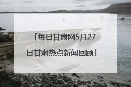 每日甘肃网5月27日甘肃热点新闻回顾