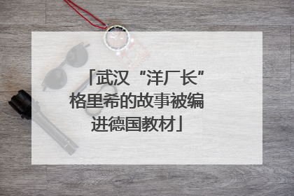 武汉“洋厂长”格里希的故事被编进德国教材