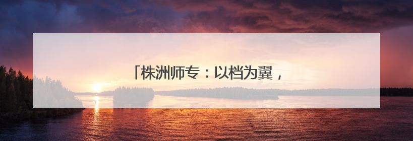 株洲师专：以档为翼，筑牢学生心理健康防线