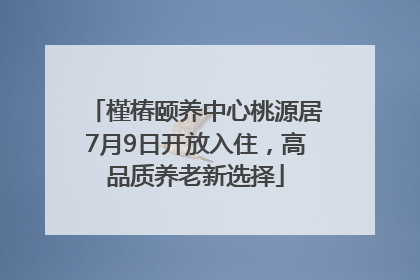 槿椿颐养中心桃源居7月9日开放入住，高品质养老新选择