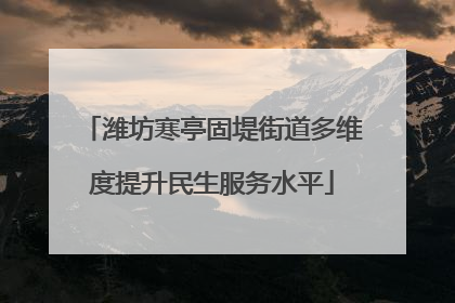 潍坊寒亭固堤街道多维度提升民生服务水平