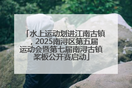 水上运动划进江南古镇，2025南浔区第五届运动会暨第七届南浔古镇桨板公开赛启动