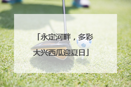 永定河畔，多彩大兴西瓜迎夏日