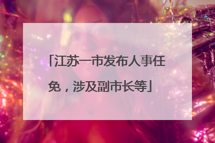 江苏一市发布人事任免，涉及副市长等