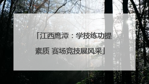 江西鹰潭：学技练功提素质 赛场竞技展风采