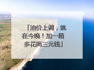 油价上调，就在今晚！加一箱多花两三元钱