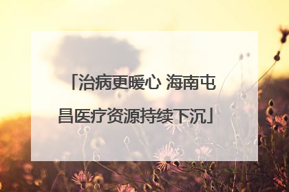 治病更暖心 海南屯昌医疗资源持续下沉